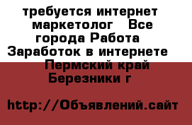 требуется интернет- маркетолог - Все города Работа » Заработок в интернете   . Пермский край,Березники г.